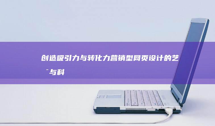 创造吸引力与转化力：营销型网页设计的艺术与科学